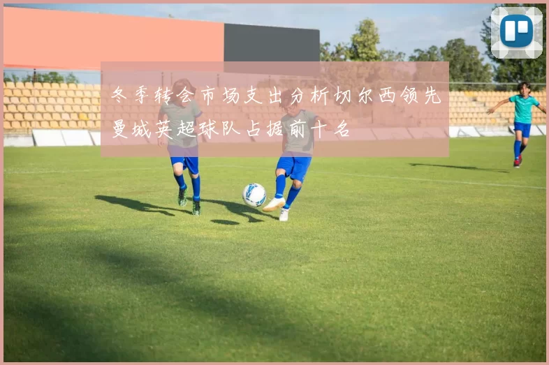 冬季转会市场支出分析切尔西领先曼城英超球队占据前十名
