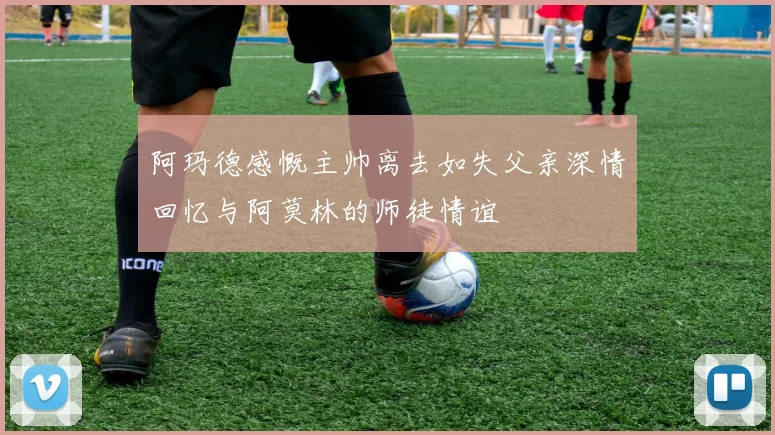 阿玛德感慨主帅离去如失父亲深情回忆与阿莫林的师徒情谊