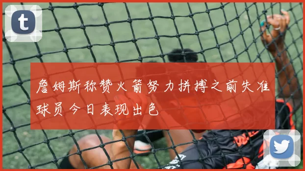 詹姆斯称赞火箭努力拼搏之前失准球员今日表现出色