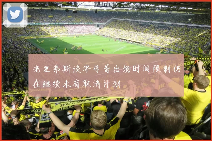 老里弗斯谈字母哥出场时间限制仍在继续未有取消计划