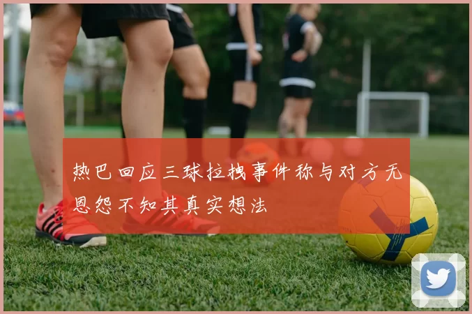 热巴回应三球拉拽事件称与对方无恩怨不知其真实想法
