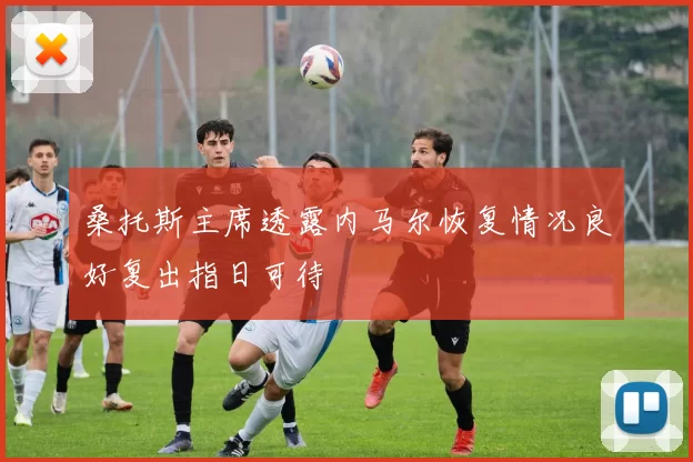 桑托斯主席透露内马尔恢复情况良好复出指日可待