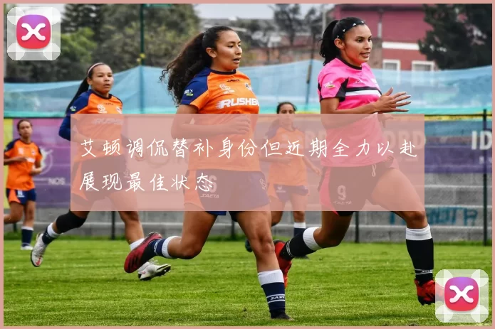 艾顿调侃替补身份但近期全力以赴展现最佳状态