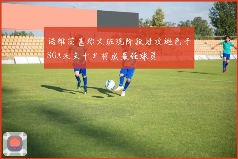 诺维茨基称文班现阶段进攻逊色于SGA未来十年将成最强球员