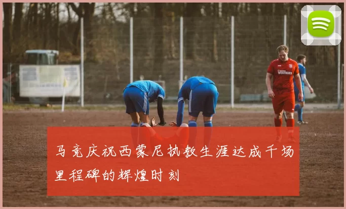 马竞庆祝西蒙尼执教生涯达成千场里程碑的辉煌时刻