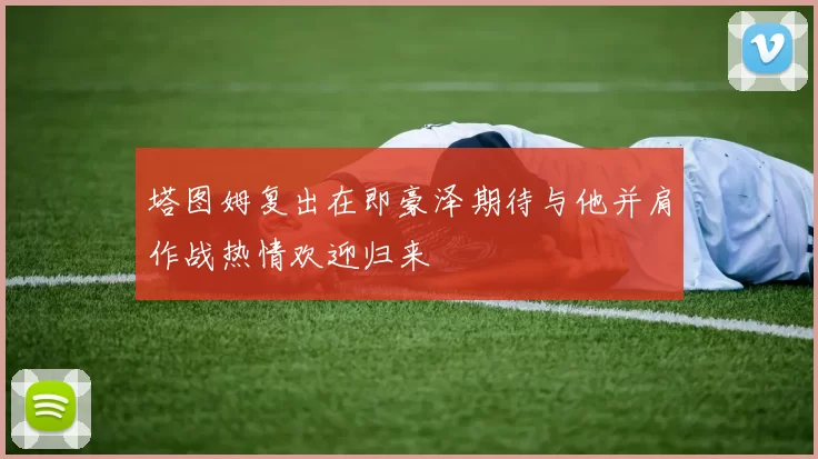 塔图姆复出在即豪泽期待与他并肩作战热情欢迎归来