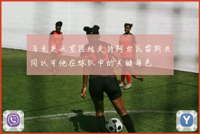 马竞更衣室团结支持阿尔瓦雷斯共同认可他在球队中的关键角色