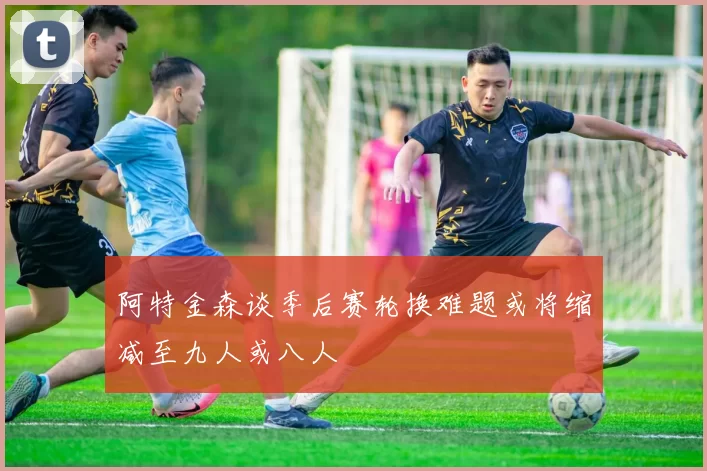 阿特金森谈季后赛轮换难题或将缩减至九人或八人