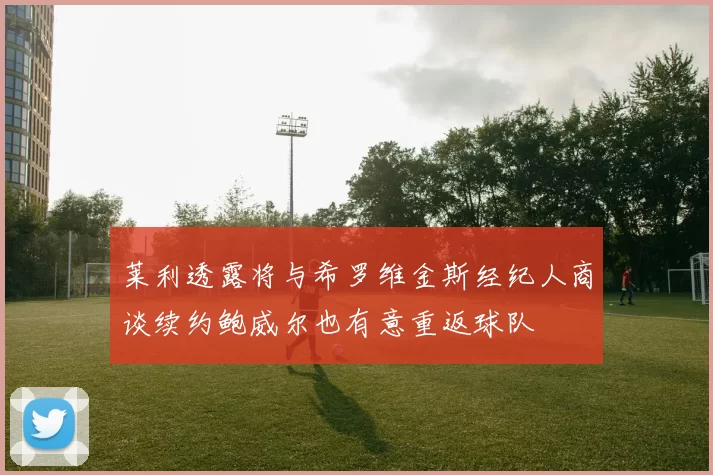莱利透露将与希罗维金斯经纪人商谈续约鲍威尔也有意重返球队