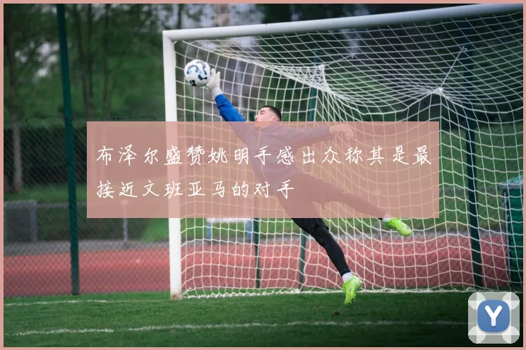 布泽尔盛赞姚明手感出众称其是最接近文班亚马的对手