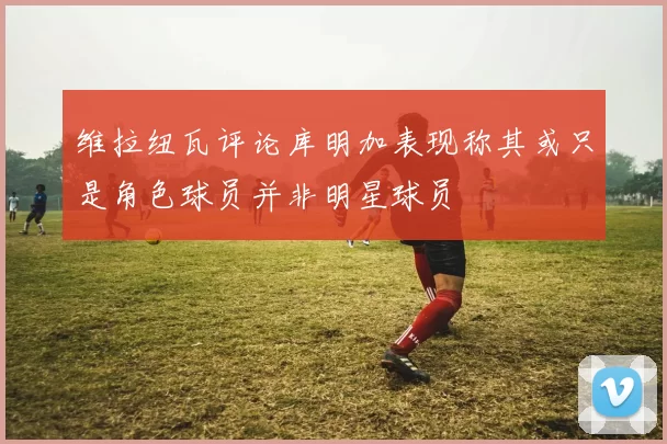 维拉纽瓦评论库明加表现称其或只是角色球员并非明星球员