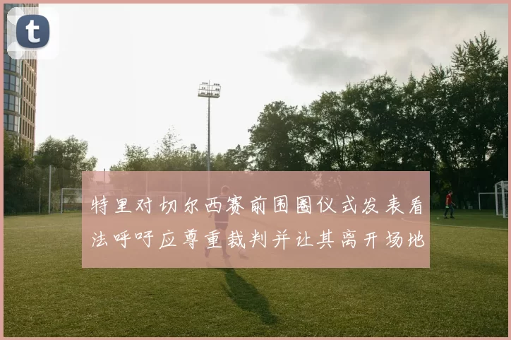 特里对切尔西赛前围圈仪式发表看法呼吁应尊重裁判并让其离开场地