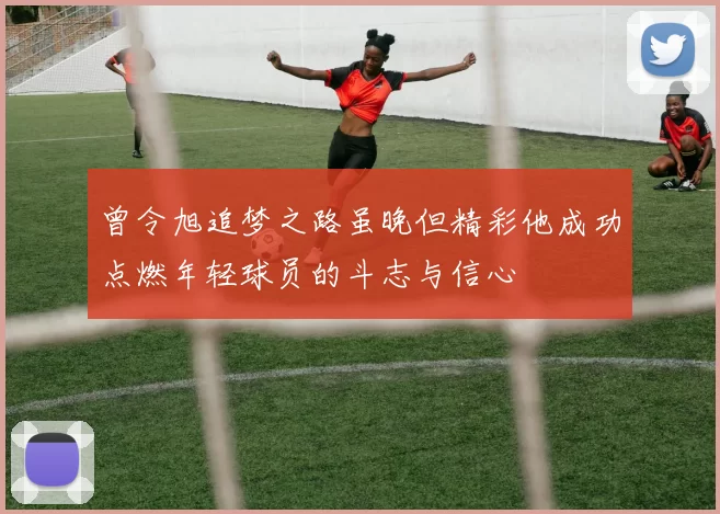 曾令旭追梦之路虽晚但精彩他成功点燃年轻球员的斗志与信心