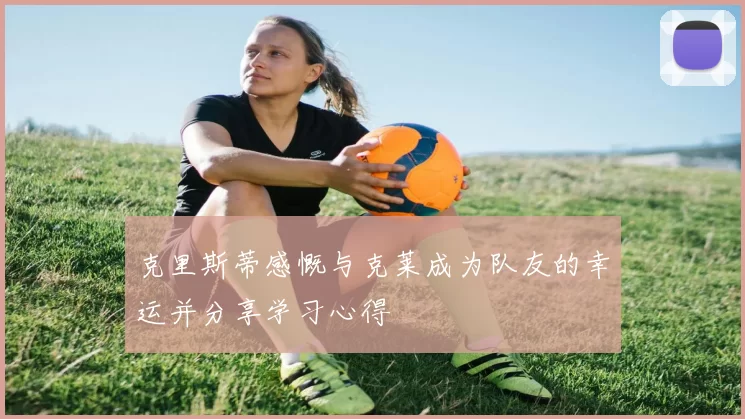 克里斯蒂感慨与克莱成为队友的幸运并分享学习心得