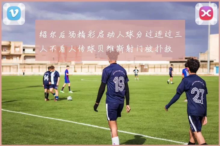 绍尔后场精彩启动人球分过连过三人不看人传球贝维斯射门被扑救