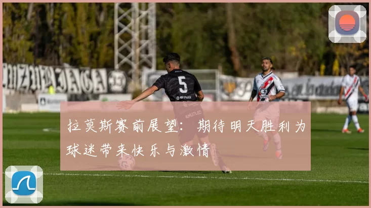 拉莫斯赛前展望：期待明天胜利为球迷带来快乐与激情