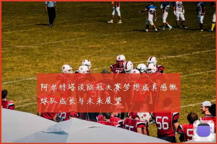 阿尔特塔谈欧冠决赛梦想成真感慨球队成长与未来展望