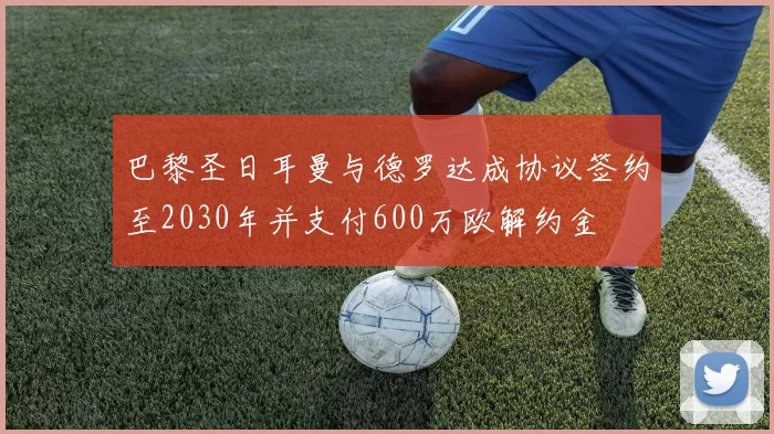 巴黎圣日耳曼与德罗达成协议签约至2030年并支付600万欧解约金